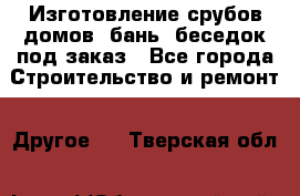 Изготовление срубов домов, бань, беседок под заказ - Все города Строительство и ремонт » Другое   . Тверская обл.